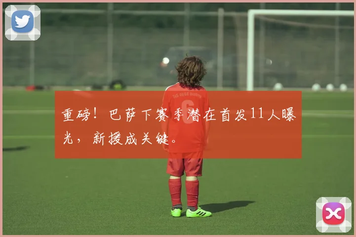 重磅！巴萨下赛季潜在首发11人曝光，新援成关键。
