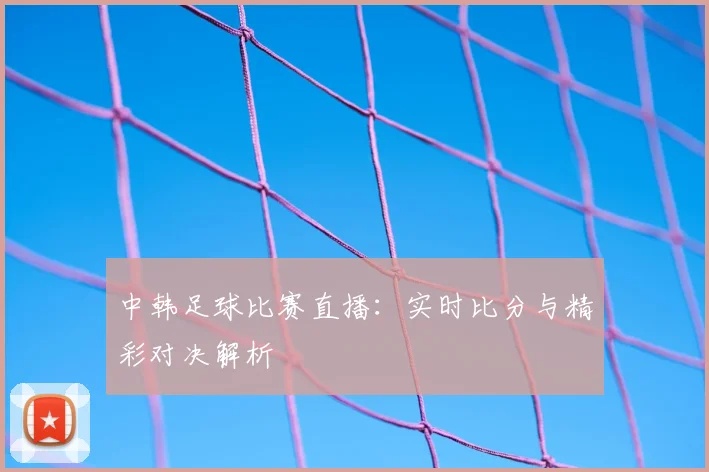 中韩足球比赛直播：实时比分与精彩对决解析