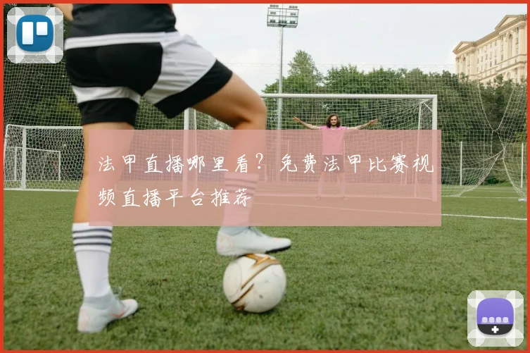 法甲直播哪里看？免费法甲比赛视频直播平台推荐