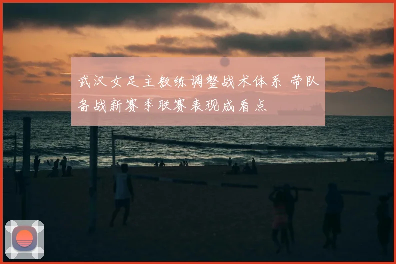 武汉女足主教练调整战术体系 带队备战新赛季联赛表现成看点