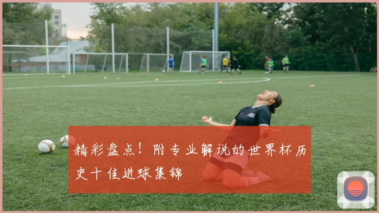 精彩盘点！附专业解说的世界杯历史十佳进球集锦