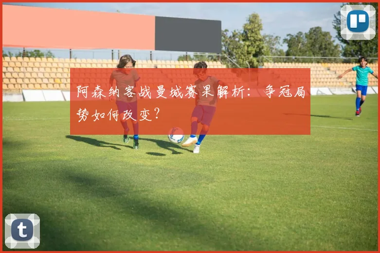 阿森纳客战曼城赛果解析：争冠局势如何改变？