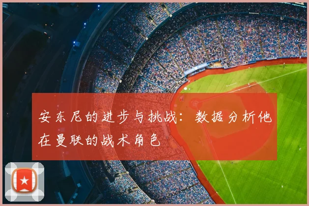 安东尼的进步与挑战：数据分析他在曼联的战术角色