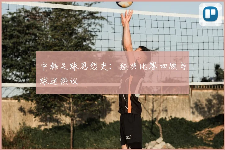 中韩足球恩怨史：经典比赛回顾与球迷热议