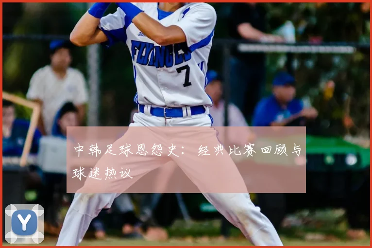 中韩足球恩怨史：经典比赛回顾与球迷热议
