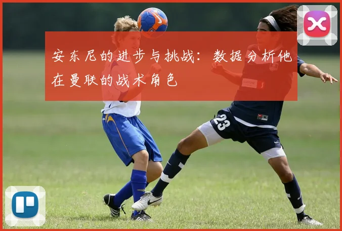 安东尼的进步与挑战：数据分析他在曼联的战术角色