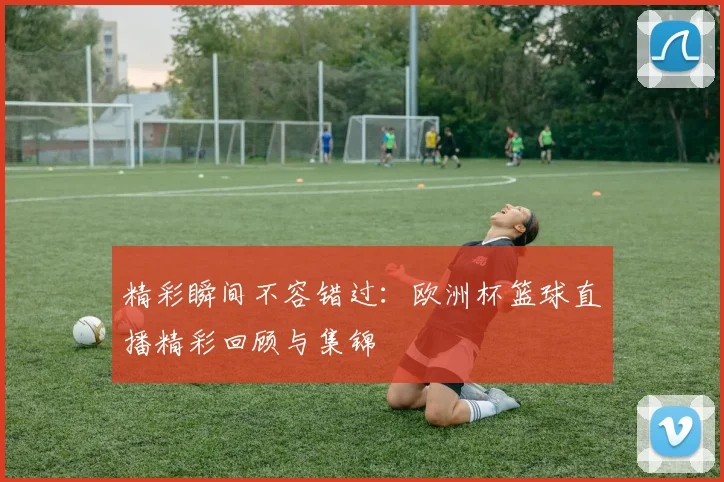 精彩瞬间不容错过：欧洲杯篮球直播精彩回顾与集锦