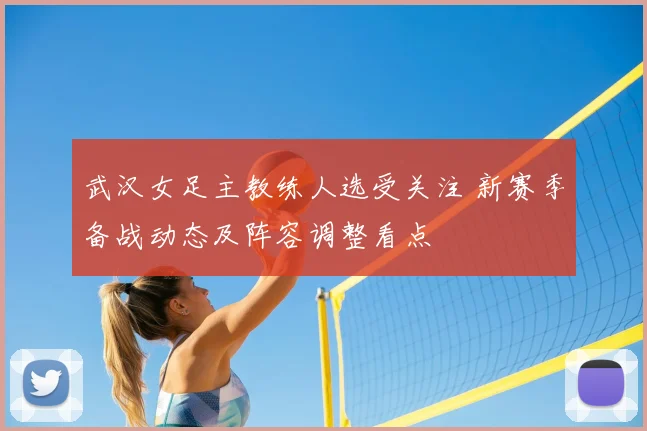 武汉女足主教练人选受关注 新赛季备战动态及阵容调整看点