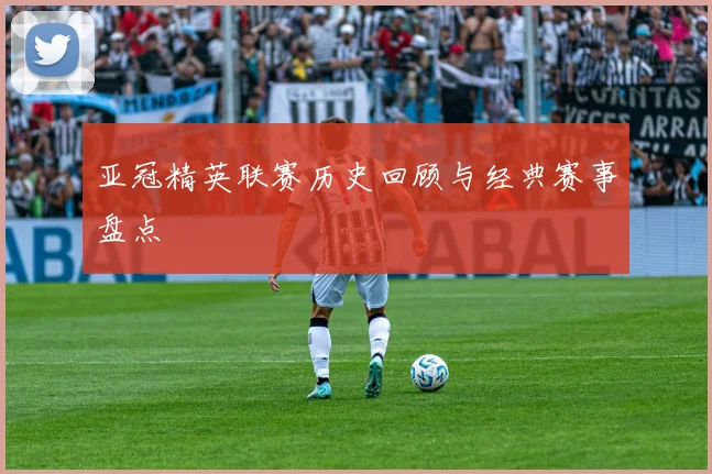 亚冠精英联赛历史回顾与经典赛事盘点