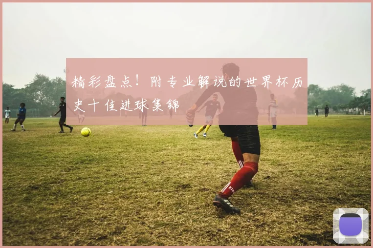 精彩盘点！附专业解说的世界杯历史十佳进球集锦