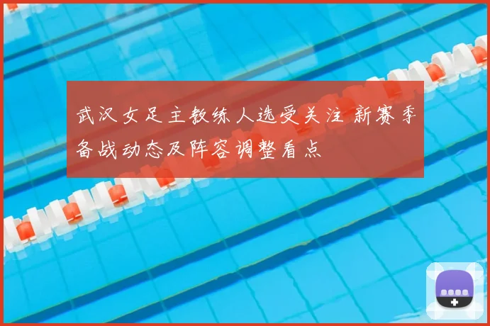 武汉女足主教练人选受关注 新赛季备战动态及阵容调整看点