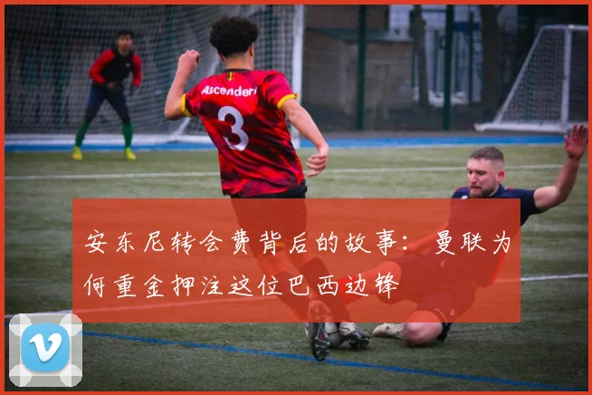 安东尼转会费背后的故事：曼联为何重金押注这位巴西边锋