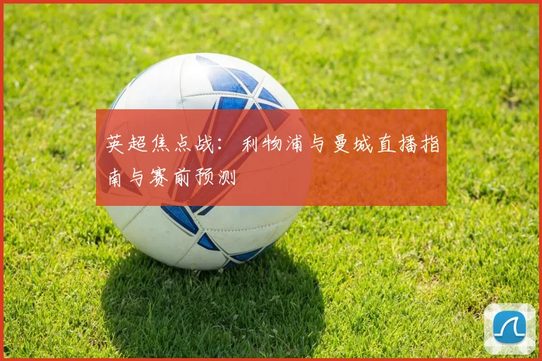 英超焦点战：利物浦与曼城直播指南与赛前预测